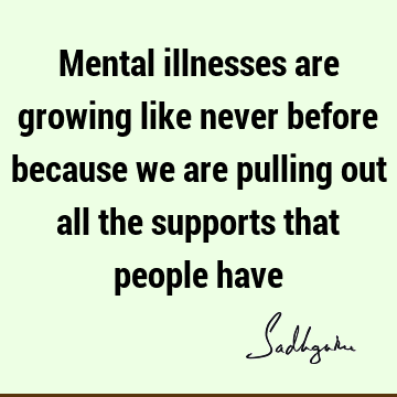 Mental illnesses are growing like never before because we are pulling out all the supports that people