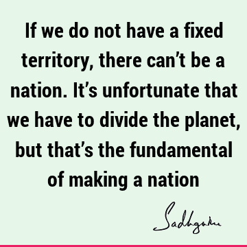 If we do not have a fixed territory, there can’t be a nation. It’s unfortunate that we have to divide the planet, but that’s the fundamental of making a