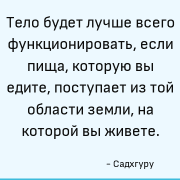 Тело будет лучше всего функционировать, если пища, которую вы едите, поступает из той области земли, на которой вы живете