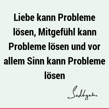 Liebe kann Probleme lösen, Mitgefühl kann Probleme lösen und vor allem Sinn kann Probleme lö