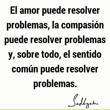 El amor puede resolver problemas, la compasión puede resolver problemas y, sobre todo, el sentido común puede resolver
