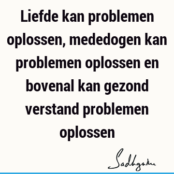 Liefde kan problemen oplossen, mededogen kan problemen oplossen en bovenal kan gezond verstand problemen