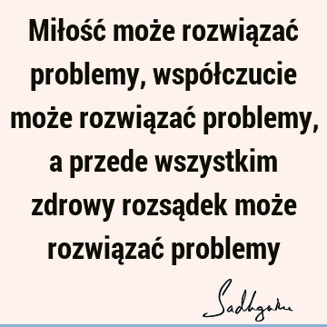 Miłość może rozwiązać problemy, współczucie może rozwiązać problemy, a przede wszystkim zdrowy rozsądek może rozwiązać