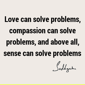 Love can solve problems, compassion can solve problems, and above all, sense can solve