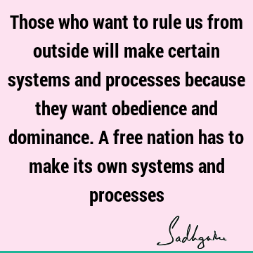 Those who want to rule us from outside will make certain systems and processes because they want obedience and dominance. A free nation has to make its own