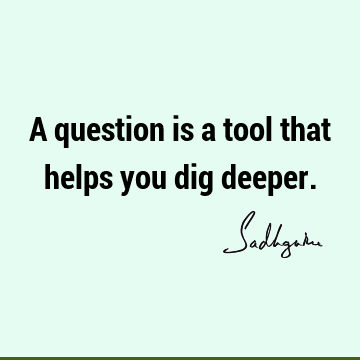 A question is a tool that helps you dig