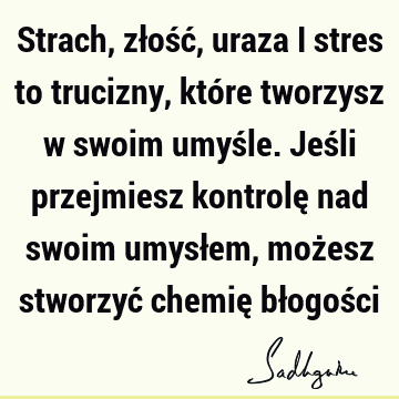 Strach, złość, uraza i stres to trucizny, które tworzysz w swoim umyśle. Jeśli przejmiesz kontrolę nad swoim umysłem, możesz stworzyć chemię błogoś