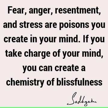 Fear, anger, resentment, and stress are poisons you create in your mind. If you take charge of your mind, you can create a chemistry of