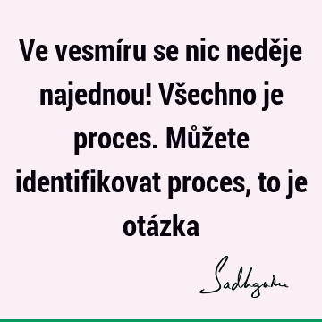 Ve vesmíru se nic neděje najednou! Všechno je proces. Můžete identifikovat proces, to je otá