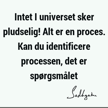 Intet i universet sker pludselig! Alt er en proces. Kan du identificere processen, det er spørgsmå