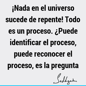 ¡Nada en el universo sucede de repente! Todo es un proceso. ¿Puede identificar el proceso, puede reconocer el proceso, es la