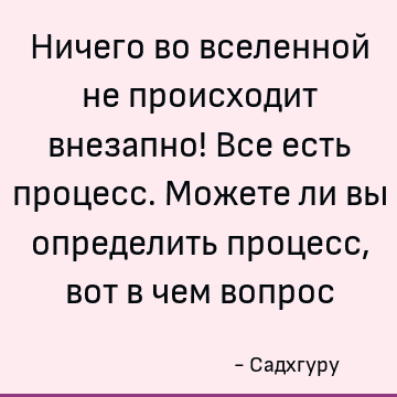 Ничего во вселенной не происходит внезапно! Все есть процесс. Можете ли вы определить процесс, вот в чем вопрос