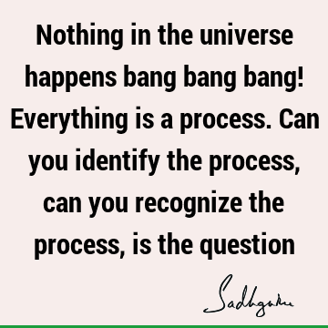Nothing in the universe happens bang bang bang! Everything is a process. Can you identify the process, can you recognize the process, is the
