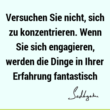 Versuchen Sie nicht, sich zu konzentrieren. Wenn Sie sich engagieren, werden die Dinge in Ihrer Erfahrung