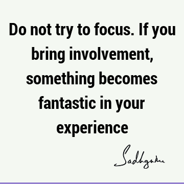 Do not try to focus. If you bring involvement, something becomes fantastic in your
