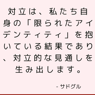 対立は、私たち自身の「限られたアイデンティティ」を抱いている結果であり、対立的な見通しを生み出します。