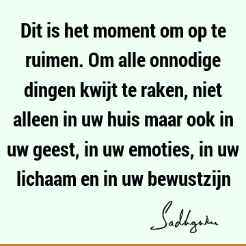 Dit is het moment om op te ruimen. Om alle onnodige dingen kwijt te raken, niet alleen in uw huis maar ook in uw geest, in uw emoties, in uw lichaam en in uw