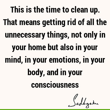This is the time to clean up. That means getting rid of all the unnecessary things, not only in your home but also in your mind, in your emotions, in your body,