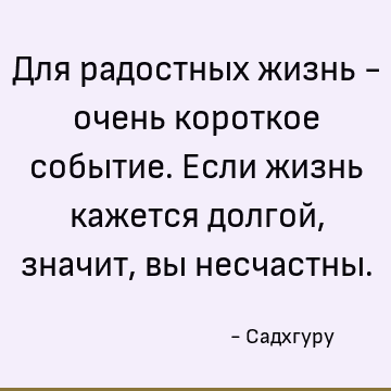 Для радостных жизнь - очень короткое событие. Если жизнь кажется долгой, значит, вы несчастны