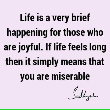 Life is a very brief happening for those who are joyful. If life feels long then it simply means that you are