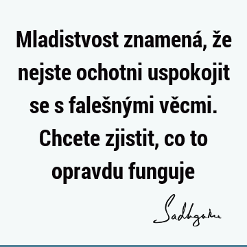 Mladistvost znamená, že nejste ochotni uspokojit se s falešnými věcmi. Chcete zjistit, co to opravdu