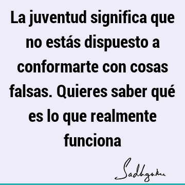 La juventud significa que no estás dispuesto a conformarte con cosas falsas. Quieres saber qué es lo que realmente