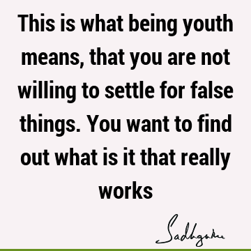 This is what being youth means, that you are not willing to settle for false things. You want to find out what is it that really