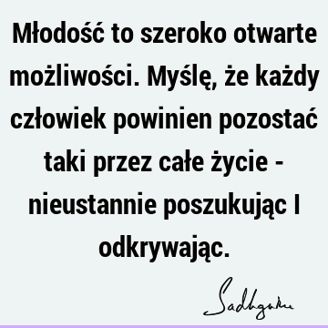 Młodość to szeroko otwarte możliwości. Myślę, że każdy człowiek powinien pozostać taki przez całe życie - nieustannie poszukując i odkrywają