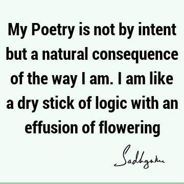 My Poetry is not by intent but a natural consequence of the way I am. I am like a dry stick of logic with an effusion of