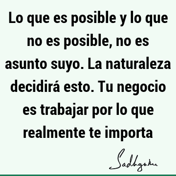 Lo que es posible y lo que no es posible, no es asunto suyo. La naturaleza decidirá esto. Tu negocio es trabajar por lo que realmente te