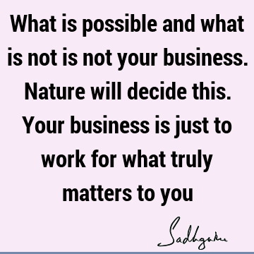 What is possible and what is not is not your business. Nature will decide this. Your business is just to work for what truly matters to
