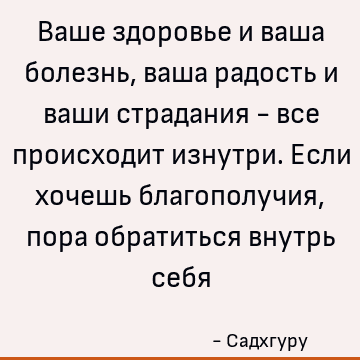 Ваше здоровье и ваша болезнь, ваша радость и ваши страдания - все происходит изнутри. Если хочешь благополучия, пора обратиться внутрь себя