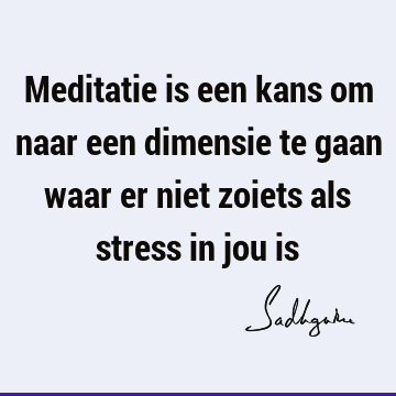 Meditatie is een kans om naar een dimensie te gaan waar er niet zoiets als stress in jou