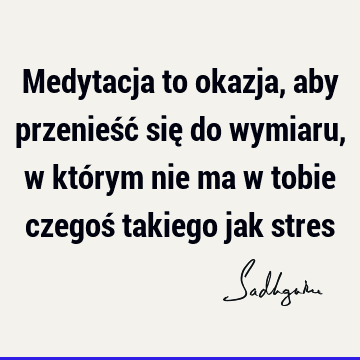 Medytacja to okazja, aby przenieść się do wymiaru, w którym nie ma w tobie czegoś takiego jak