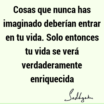 Cosas que nunca has imaginado deberían entrar en tu vida. Solo entonces tu vida se verá verdaderamente