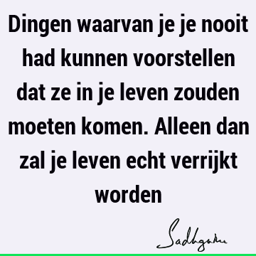 Dingen waarvan je je nooit had kunnen voorstellen dat ze in je leven zouden moeten komen. Alleen dan zal je leven echt verrijkt