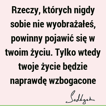 Rzeczy, których nigdy sobie nie wyobrażałeś, powinny pojawić się w twoim życiu. Tylko wtedy twoje życie będzie naprawdę