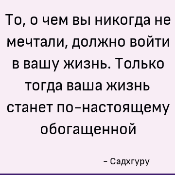 То, о чем вы никогда не мечтали, должно войти в вашу жизнь. Только тогда ваша жизнь станет по-настоящему обогащенной