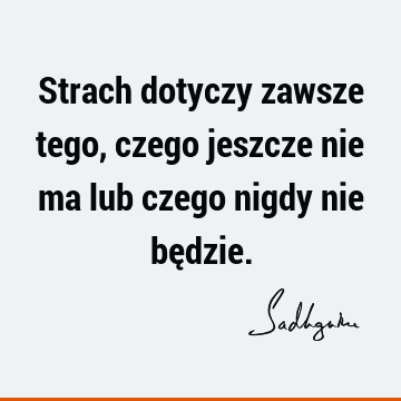 Strach dotyczy zawsze tego, czego jeszcze nie ma lub czego nigdy nie bę