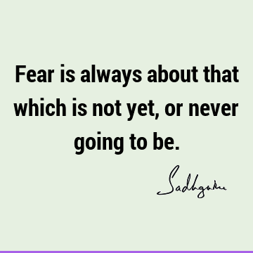 Fear is always about that which is not yet, or never going to