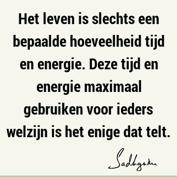 Het leven is slechts een bepaalde hoeveelheid tijd en energie. Deze tijd en energie maximaal gebruiken voor ieders welzijn is het enige dat