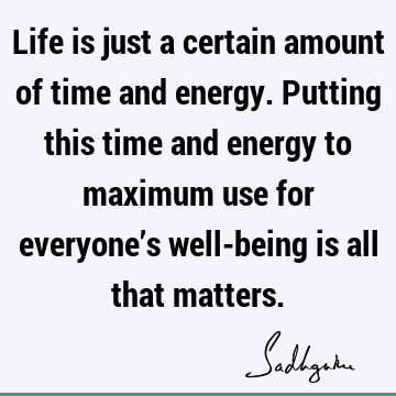 Life is just a certain amount of time and energy. Putting this time and energy to maximum use for everyone’s well-being is all that