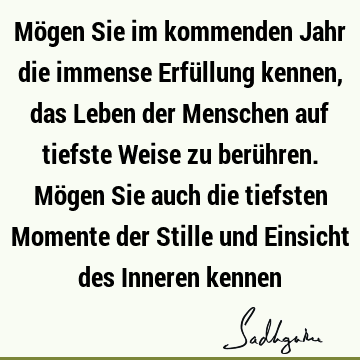 Mögen Sie im kommenden Jahr die immense Erfüllung kennen, das Leben der Menschen auf tiefste Weise zu berühren. Mögen Sie auch die tiefsten Momente der Stille