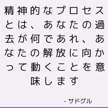 精神的なプロセスとは、あなたの過去が何であれ、あなたの解放に向かって動くことを意味します