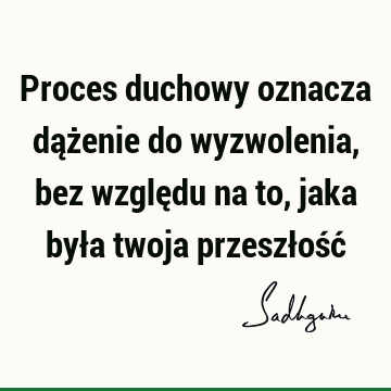 Proces duchowy oznacza dążenie do wyzwolenia, bez względu na to, jaka była twoja przeszłość