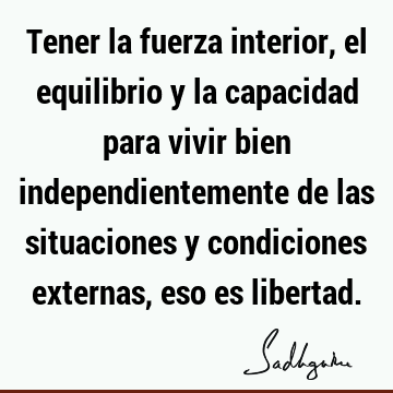 Tener la fuerza interior, el equilibrio y la capacidad para vivir bien independientemente de las situaciones y condiciones externas, eso es