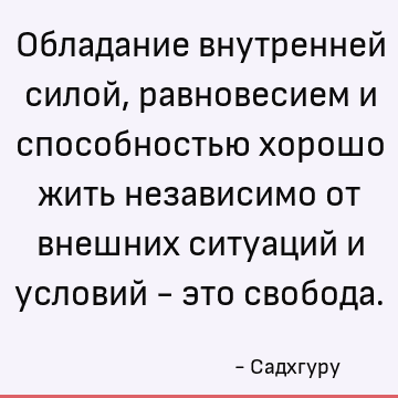 Обладание внутренней силой, равновесием и способностью хорошо жить независимо от внешних ситуаций и условий - это свобода