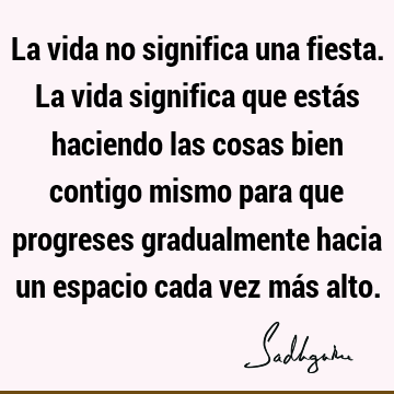 La vida no significa una fiesta. La vida significa que estás haciendo las cosas bien contigo mismo para que progreses gradualmente hacia un espacio cada vez má