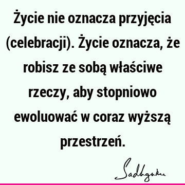 Życie nie oznacza przyjęcia (celebracji). Życie oznacza, że robisz ze sobą właściwe rzeczy, aby stopniowo ewoluować w coraz wyższą przestrzeń