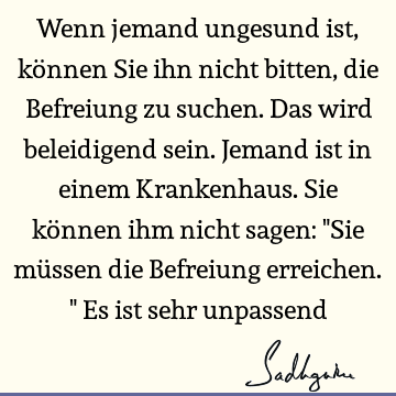 Wenn jemand ungesund ist, können Sie ihn nicht bitten, die Befreiung zu suchen. Das wird beleidigend sein. Jemand ist in einem Krankenhaus. Sie können ihm